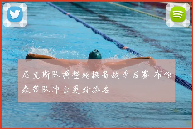 尼克斯队调整轮换备战季后赛 布伦森带队冲击更好排名