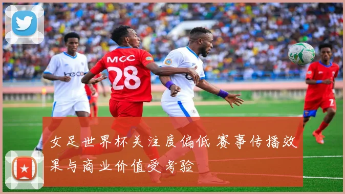 女足世界杯关注度偏低 赛事传播效果与商业价值受考验
