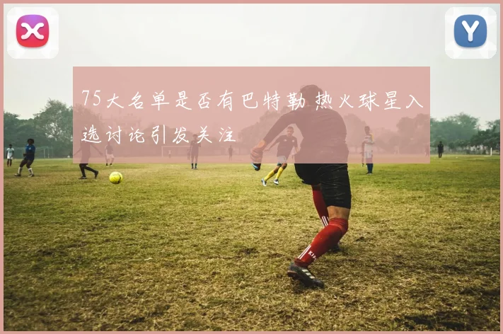 75大名单是否有巴特勒 热火球星入选讨论引发关注