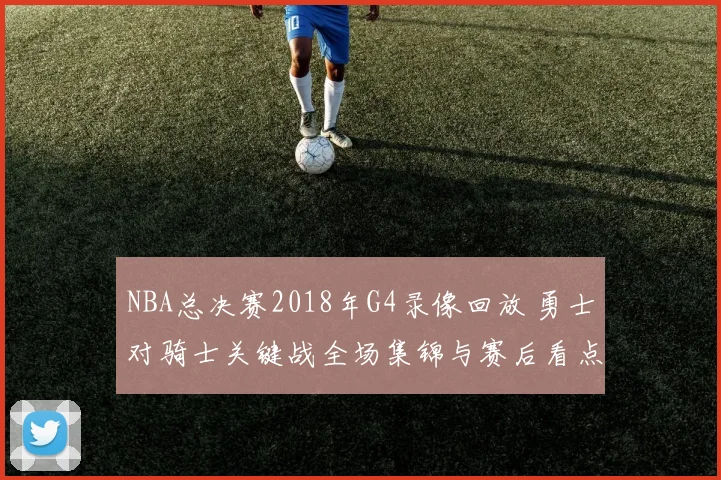 NBA总决赛2018年G4录像回放 勇士对骑士关键战全场集锦与赛后看点