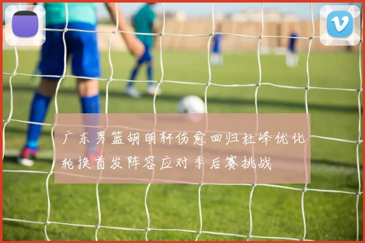 广东男篮胡明轩伤愈回归杜峰优化轮换首发阵容应对季后赛挑战