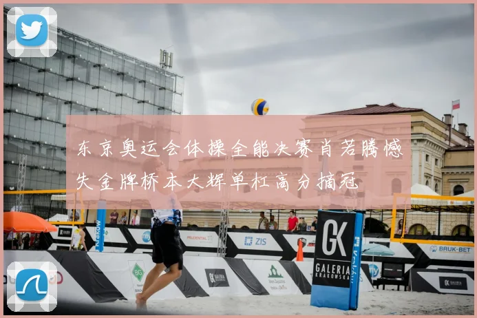 东京奥运会体操全能决赛肖若腾憾失金牌桥本大辉单杠高分摘冠