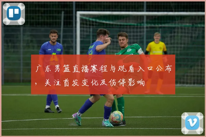 广东男篮直播赛程与观看入口公布，关注首发变化及伤停影响