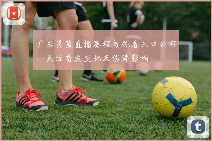 广东男篮直播赛程与观看入口公布，关注首发变化及伤停影响