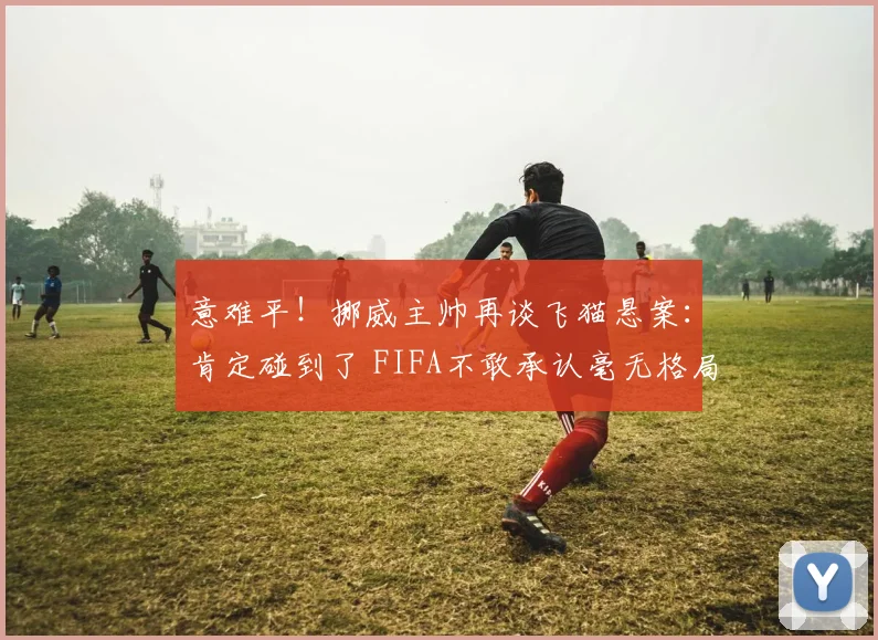 意难平!挪威主帅再谈飞猫悬案:肯定碰到了 FIFA不敢承认毫无格局