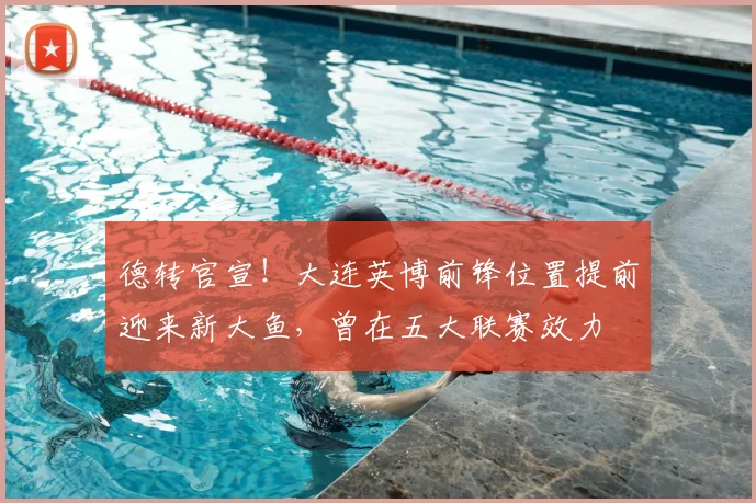 德转官宣!大连英博前锋位置提前迎来新大鱼,曾在五大联赛效力