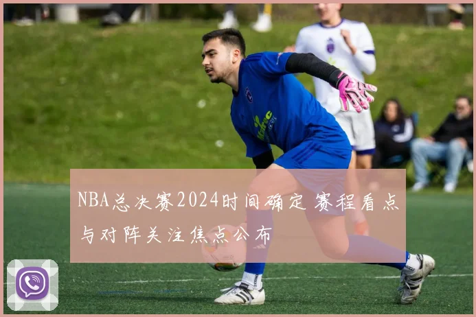 NBA总决赛2024时间确定 赛程看点与对阵关注焦点公布
